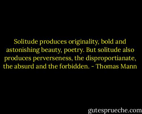 Solitude produces originality, bold and astonishing beauty, poetry. But solitude also produces perverseness, the disproportianate, the absurd and the forbidden. - Thomas Mann