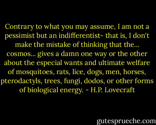 Contrary to what you may assume, I am not a pessimist but an indifferentist- that is, I don't make the mistake of thinking that the... cosmos... gives a damn one way or the other about the especial wants and ultimate welfare of mosquitoes, rats, lice, dogs, men, horses, pterodactyls, trees, fungi, dodos, or other forms of biological energy. - H.P. Lovecraft