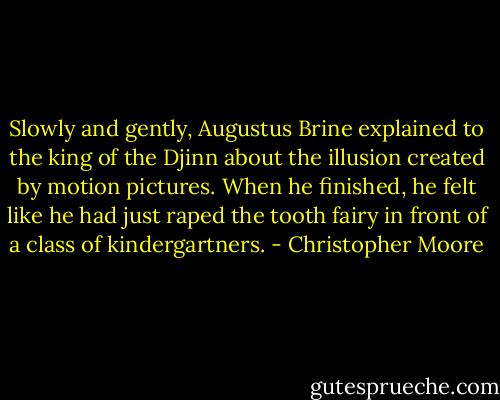 Slowly and gently, Augustus Brine explained to the king of the Djinn about the illusion created by motion pictures. When he finished, he felt like he had just raped the tooth fairy in front of a class of kindergartners. - Christopher Moore