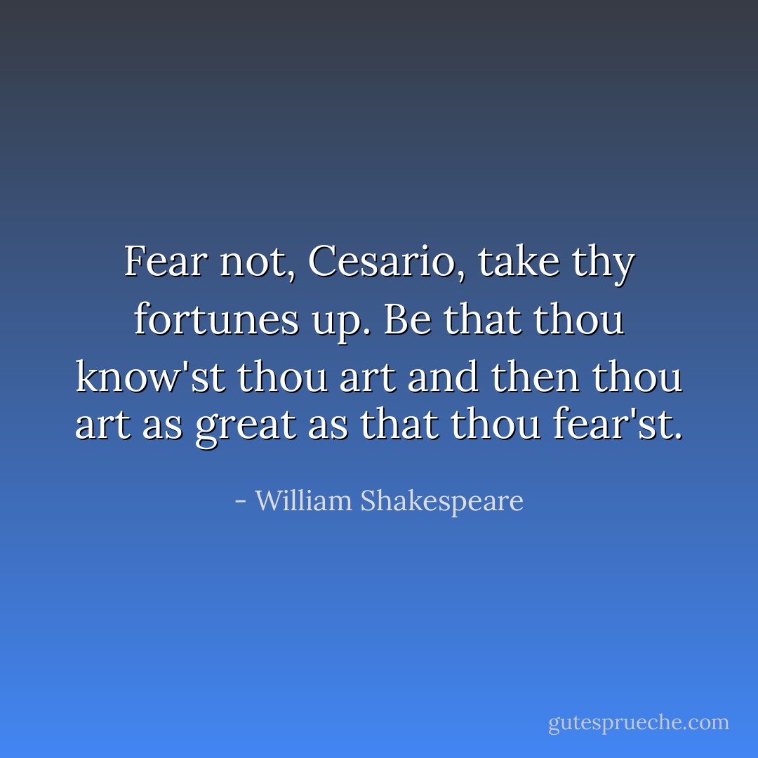 Fear not, Cesario, take thy fortunes up. Be that thou know'st thou art and then thou art as great as that thou fear'st. - William Shakespeare