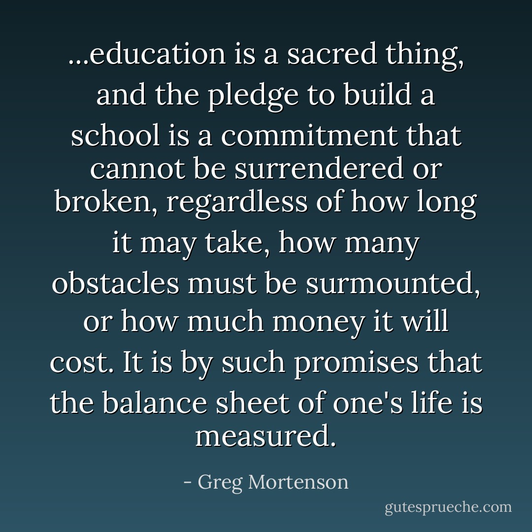 ...education is a sacred thing, and the pledge to build a school is a commitment that cannot be surrendered or broken, regardless of how long it may take, how many obstacles must be surmounted, or how much money it will cost. It is by such promises that the balance sheet of one's life is measured. - Greg Mortenson