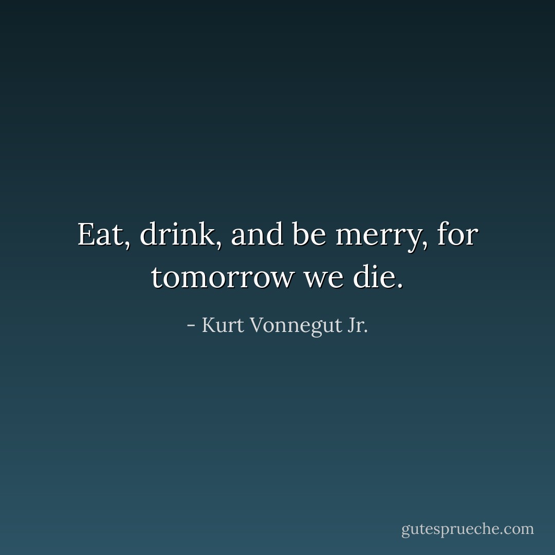 Eat, drink, and be merry, for tomorrow we die. - Kurt Vonnegut Jr.