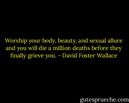 Worship your body, beauty, and sexual allure and you will die a million deaths before they finally grieve you. - David Foster Wallace