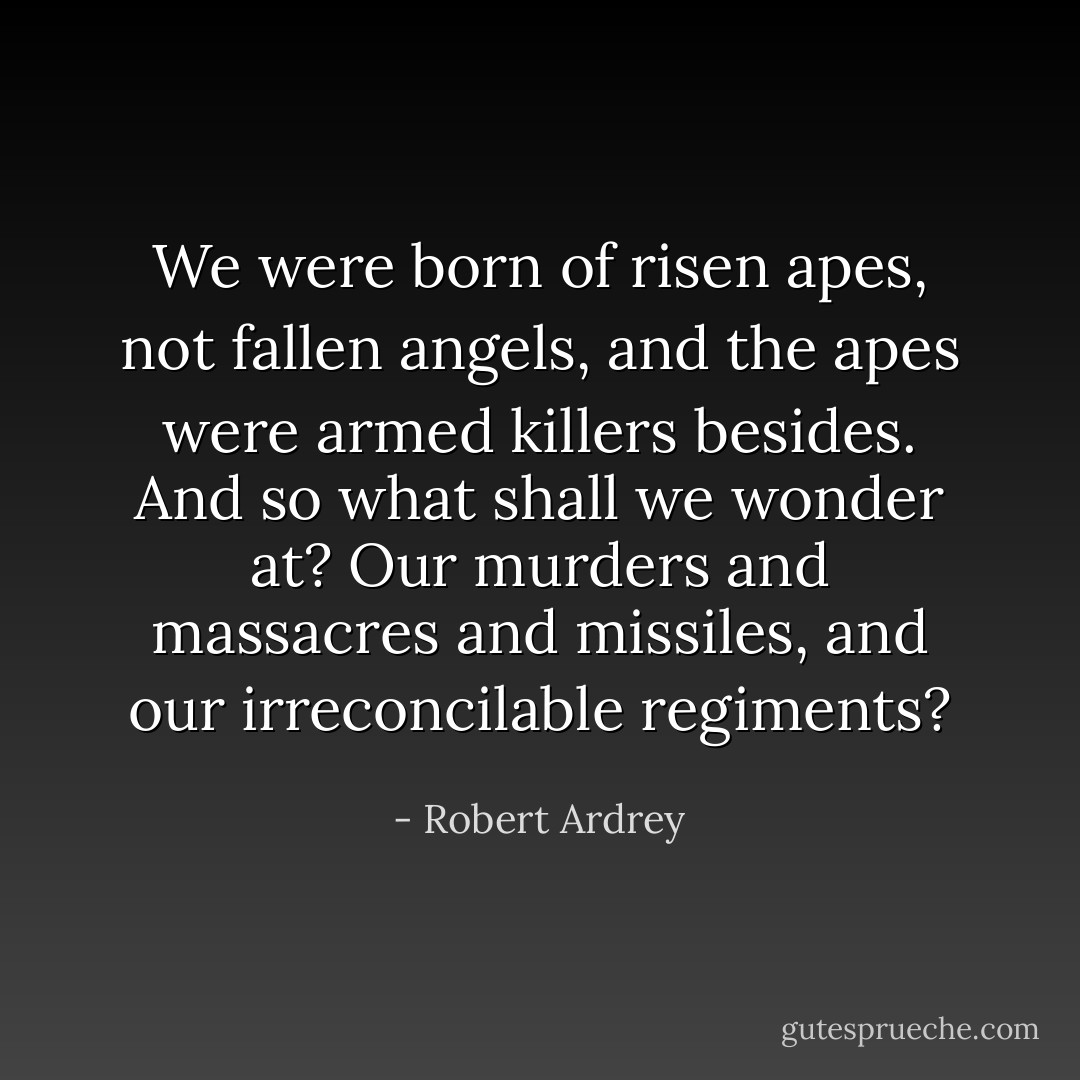 We were born of risen apes, not fallen angels, and the apes were armed killers besides. And so what shall we wonder at? Our murders and massacres and missiles, and our irreconcilable regiments? - Robert Ardrey