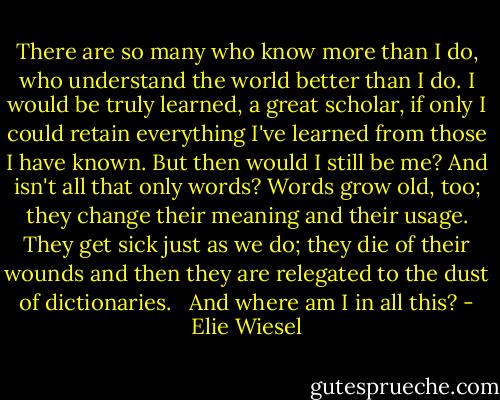 There are so many who know more than I do, who understand the world better than I do. I would be truly learned, a great scholar, if only I could retain everything I've learned from those I have known. But then would I still be me? And isn't all that only words? Words grow old, too; they change their meaning and their usage. They get sick just as we do; they die of their wounds and then they are relegated to the dust of dictionaries. <br /><br />And where am I in all this? - Elie Wiesel