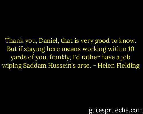 Thank you, Daniel, that is very good to know. But if staying here means working within 10 yards of you, frankly, I'd rather have a job wiping Saddam Hussein's arse. - Helen Fielding