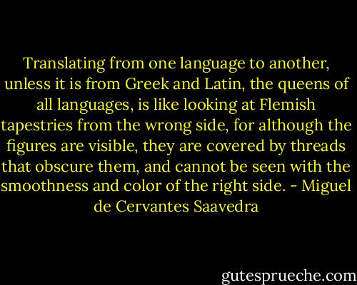 Translating from one language to another, unless it is from Greek and Latin, the queens of all languages, is like looking at Flemish tapestries from the wrong side, for although the figures are visible, they are covered by threads that obscure them, and cannot be seen with the smoothness and color of the right side. - Miguel de Cervantes Saavedra
