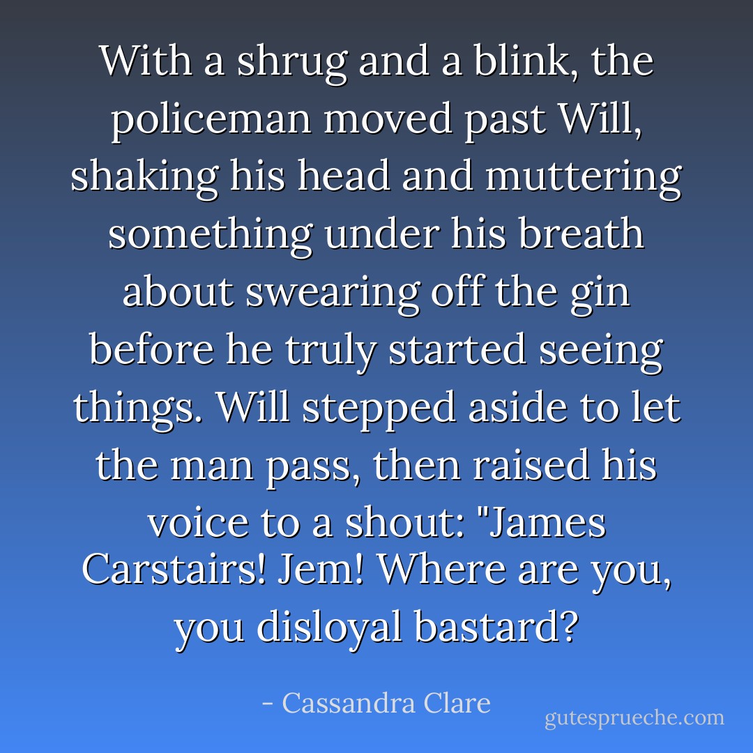 With a shrug and a blink, the policeman moved past Will, shaking his head and muttering something under his breath about swearing off the gin before he truly started seeing things. Will stepped aside to let the man pass, then raised his voice to a shout: "James Carstairs! Jem! Where <i>are</i> you, you disloyal bastard? - Cassandra Clare