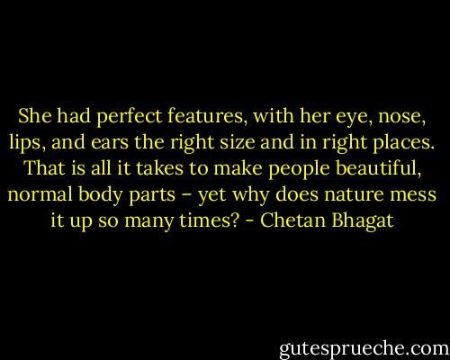 She had perfect features, with her eye, nose, lips, and ears the right size and in right places. That is all it takes to make people beautiful, normal body parts – yet why does nature mess it up so many times? - Chetan Bhagat