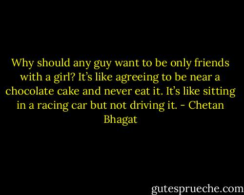 Why should any guy want to be only friends with a girl? It’s like agreeing to be near a chocolate cake and never eat it. It’s like sitting in a racing car but not driving it. - Chetan Bhagat