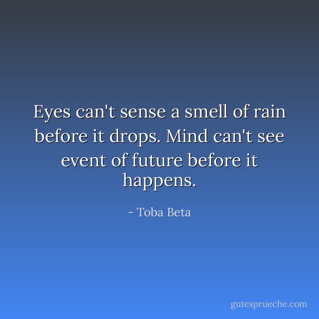 Eyes can't sense a smell of rain before it drops.<br />Mind can't see event of future before it happens. - Toba Beta