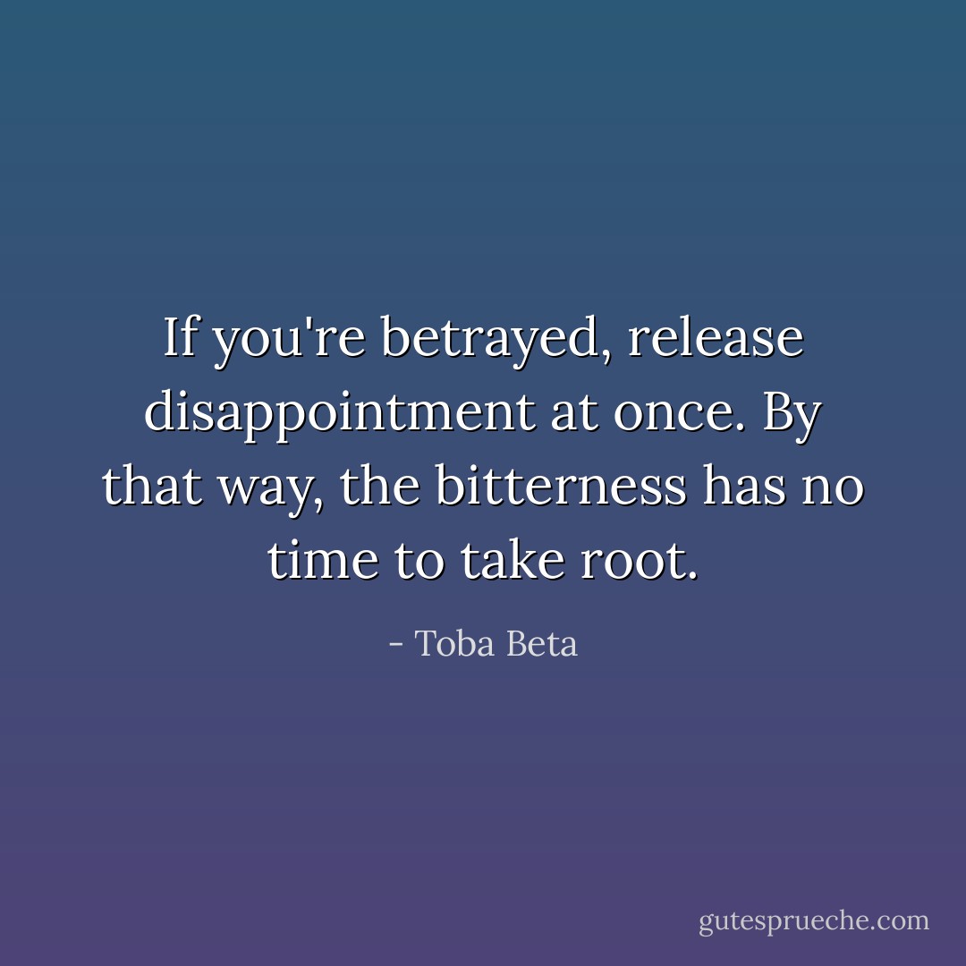If you're betrayed, release disappointment at once.<br />By that way, the bitterness has no time to take root. - Toba Beta
