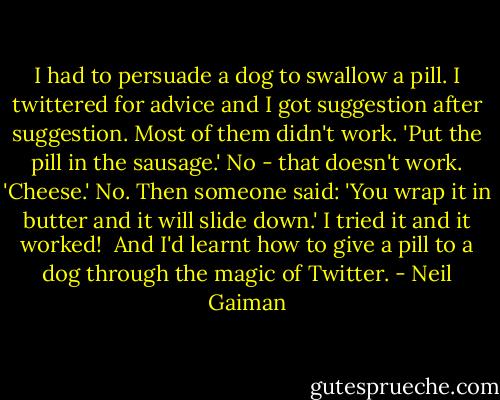 I had to persuade a dog to swallow a pill. I twittered for advice and I got suggestion after suggestion. Most of them didn't work. 'Put the pill in the sausage.' No - that doesn't work. 'Cheese.' No.<br />Then someone said: 'You wrap it in butter and it will slide down.'<br />I tried it and it worked!<br /><br />And I'd learnt how to give a pill to a dog through the magic of Twitter. - Neil Gaiman