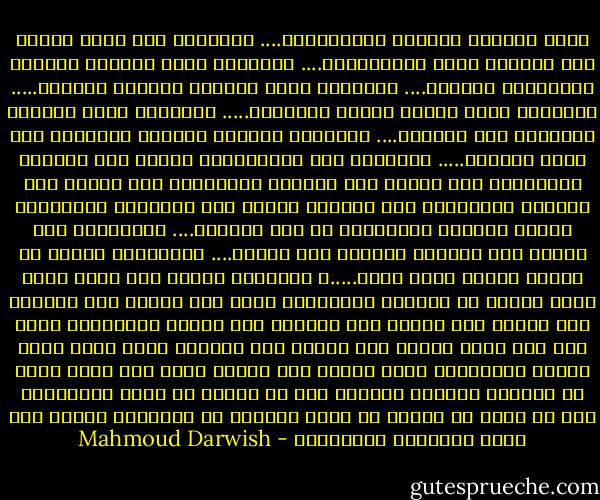 بكوب الشراب المرصع باللازورد.... انتظرها<br />على بركة الماء حول المساء وعطر الكولونيا.... انتظرها<br />بصبر الحصان المعدّ لمنحدرات الجبال.... انتظرها<br />بذوق الأمير البديع الرفيع..... انتظرها<br />بسبع وسائد محشوة بالسحاب..... انتظرها<br />بنار البخور النسائي ملئ المكان.... انتظرها<br />برائحة الصندل الذكرية حول ظهور الخيول..... انتظرها<br />ولا تتعجل،فإن أقبلت بعد موعدها فانتظرها<br />وان أقبلت قبل موعدها فانتظرها<br />وان أقبلت عند موعدها فانتظرها<br />ولا تُجفِل الطير فوق جدائلها وانتظرها<br />لتجلس مرتاحة كالحديقة في أوج زينتها.... وانتظرها<br />لكي تتنفس هذا الهواء الغريب على قلبها.... وانتظرها<br />لترفع عن ساقها ثوبها غيمة غيمة.....و انتظرها<br />وخذها إلى شرفة لترى قمرا غارقا في الحليب وانتظرها<br />وقدم لها الماء قبل النبيذ ولا تتطلع إلى توأمي حجل نائمين على صدرها وانتظرها<br />ومُس على مهل يدها عندما تضع الكأس فوق الرخام كأنك تحمل عنها الندى وانتظرها<br />تحدث إليها كما يتحدث نايٌ إلى وترٍ خائف في الكمان كأنكما شاهدان على ما يُعِد غد لكما وانتظرها<br />إلى أن يقول لك الليل لم يبقى غيركما في الوجود، فخذها إلى موتك المشتهى وانتظرها - Mahmoud Darwish