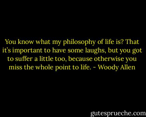 You know what my philosophy of life is? That it’s important to have some laughs, but you got to suffer a little too, because otherwise you miss the whole point to life. - Woody Allen