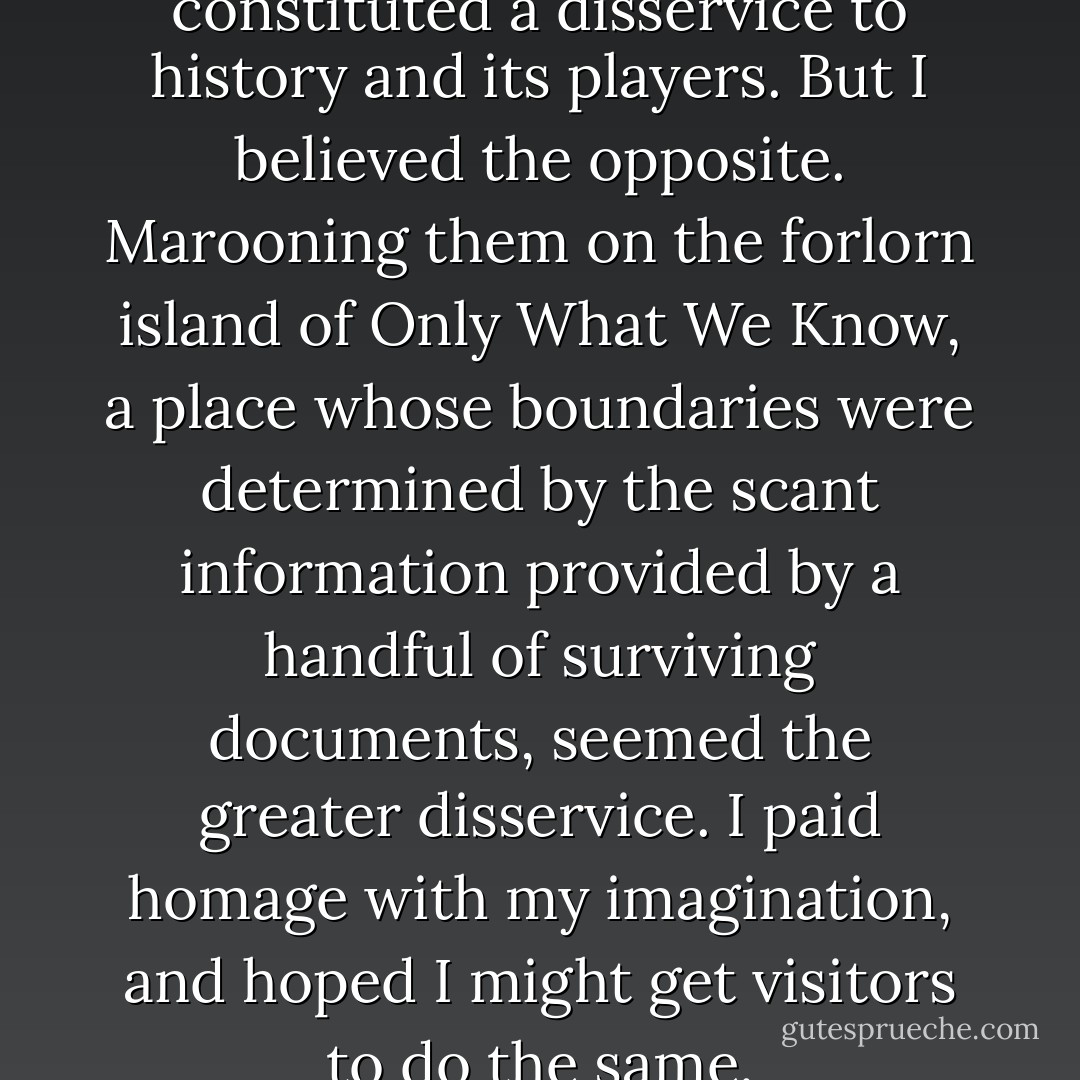 Brant had said my embellishing constituted a disservice to history and its players. But I believed the opposite. Marooning them on the forlorn island of Only What We Know, a place whose boundaries were determined by the scant information provided by a handful of surviving documents, seemed the greater disservice. I paid homage with my imagination, and hoped I might get visitors to do the same. - Leah Hager Cohen