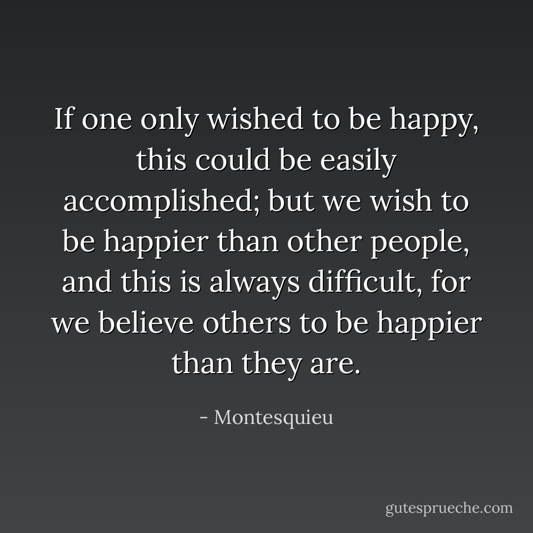 If one only wished to be happy, this could be easily accomplished; but we wish to be happier than other people, and this is always difficult, for we believe others to be happier than they are. - Montesquieu