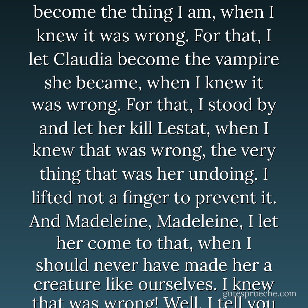 That passivity in me has been the core of it all, the real evil. That weakness, that refusal to compromise a fractured and stupid morality, that awful pride! For that, I let myself become the thing I am, when I knew it was wrong. For that, I let Claudia become the vampire she became, when I knew it was wrong. For that, I stood by and let her kill Lestat, when I knew that was wrong, the very thing that was her undoing. I lifted not a finger to prevent it. And Madeleine, Madeleine, I let her come to that, when I should never have made her a creature like ourselves. I knew that was wrong! Well, I tell you I am no longer that passive, weak creature that has spun evil from evil till the web is vast and thick while I remain its stultified victim. It's over! - Anne Rice