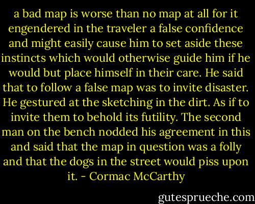 a bad map is worse than no map at all for it engendered in the traveler a false confidence and might easily cause him to set aside these instincts which would otherwise guide him if he would but place himself in their care. He said that to follow a false map was to invite disaster. He gestured at the sketching in the dirt. As if to invite them to behold its futility. The second man on the bench nodded his agreement in this and said that the map in question was a folly and that the dogs in the street would piss upon it. - Cormac McCarthy