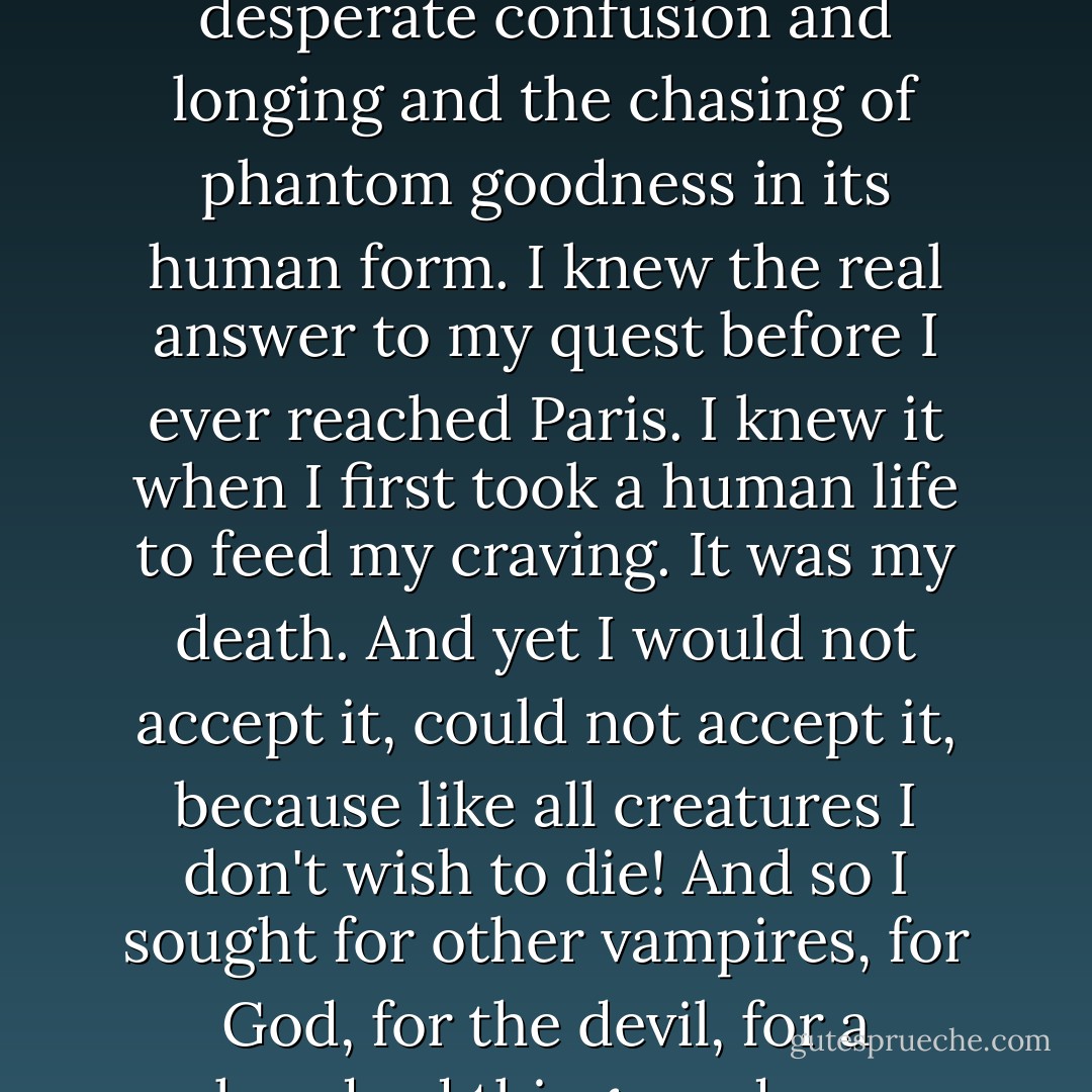 I wanted love and goodness in this which is living death,' I said. 'It was impossible from the beginning, because you cannot have love and goodness when you do what you know to be evil, what you know to be wrong. You can only have the desperate confusion and longing and the chasing of phantom goodness in its human form. I knew the real answer to my quest before I ever reached Paris. I knew it when I first took a human life to feed my craving. It was my death. And yet I would not accept it, could not accept it, because like all creatures I don't wish to die! And so I sought for other vampires, for God, for the devil, for a hundred things under a hundred names. And it was all the same, all evil. And all wrong. Because no one could in any guise convince me of what I myself knew to be ture, that I was damned in my own mind and soul. - Anne Rice