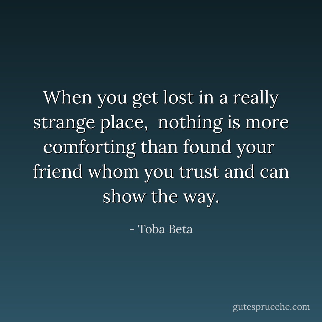 When you get lost in a really strange place, <br />nothing is more comforting than found your <br />friend whom you trust and can show the way. - Toba Beta