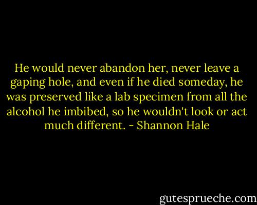 He would never abandon her, never leave a gaping hole, and even if he died someday, he was preserved like a lab specimen from all the alcohol he imbibed, so he wouldn't look or act much different. - Shannon Hale