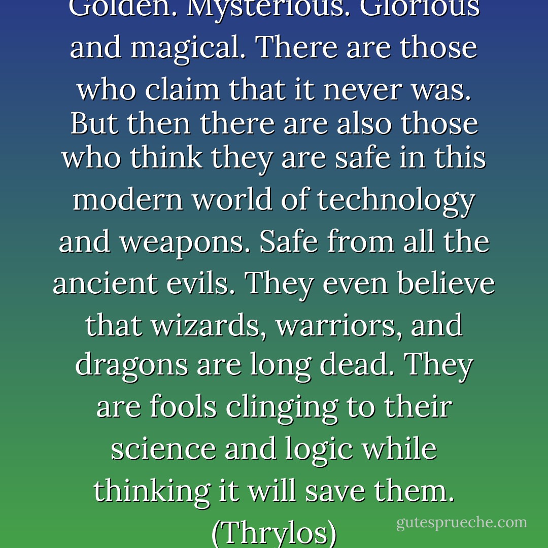 Atlantis: Fabled. Mystical. Golden. Mysterious. Glorious and magical. There are those who claim that it never was. But then there are also those who think they are safe in this modern world of technology and weapons. Safe from all the ancient evils. They even believe that wizards, warriors, and dragons are long dead. They are fools clinging to their science and logic while thinking it will save them. (Thrylos) - Sherrilyn Kenyon