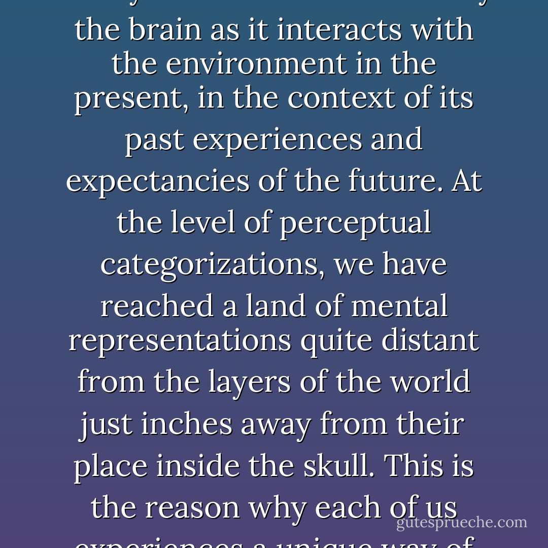 Internal mental experience is not the product of a photographic process. Internal reality is in fact constructed by the brain as it interacts with the environment in the present, in the context of its past experiences and expectancies of the future. At the level of perceptual categorizations, we have reached a land of mental representations quite distant from the layers of the world just inches away from their place inside the skull. This is the reason why each of us experiences a unique way of minding the world. (pp. 166-167) - Daniel J. Siegel