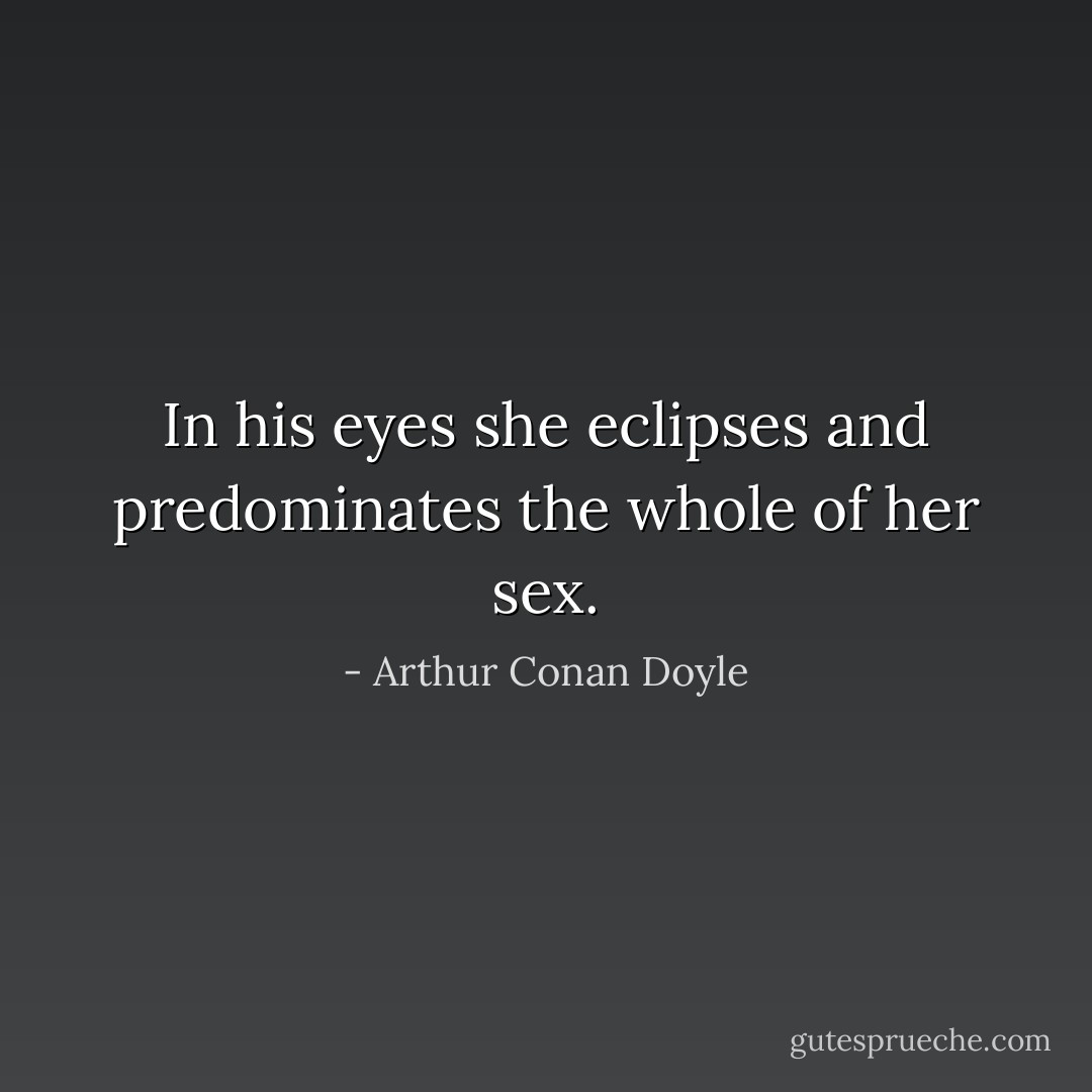 In his eyes she eclipses and predominates the whole of her sex. - Arthur Conan Doyle