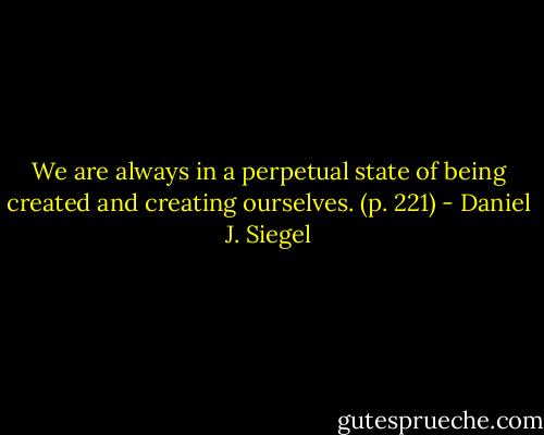 We are always in a perpetual state of being created and creating ourselves. (p. 221) - Daniel J. Siegel