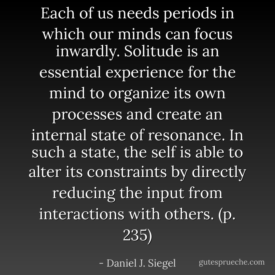 Each of us needs periods in which our minds can focus inwardly. Solitude is an essential experience for the mind to organize its own processes and create an internal state of resonance. In such a state, the self is able to alter its constraints by directly reducing the input from interactions with others. (p. 235) - Daniel J. Siegel
