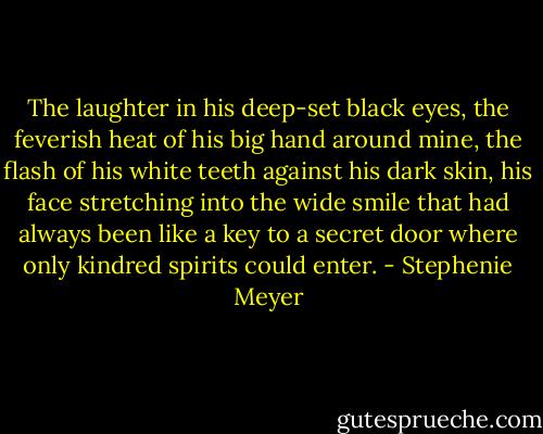 The laughter in his deep-set black eyes, the feverish heat of his big hand around mine, the flash of his white teeth against his dark skin, his face stretching into the wide smile that had always been like a key to a secret door where only kindred spirits could enter. - Stephenie Meyer