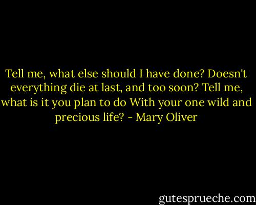 Tell me, what else should I have done?<br />Doesn't everything die at last, and too soon?<br />Tell me, what is it you plan to do<br />With your one wild and precious life? - Mary Oliver