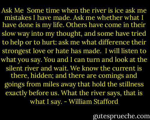 Ask Me<br /><br />Some time when the river is ice ask me<br />mistakes I have made. Ask me whether<br />what I have done is my life. Others<br />have come in their slow way into<br />my thought, and some have tried to help<br />or to hurt: ask me what difference<br />their strongest love or hate has made.<br /><br />I will listen to what you say.<br />You and I can turn and look<br />at the silent river and wait. We know<br />the current is there, hidden; and there<br />are comings and goings from miles away<br />that hold the stillness exactly before us.<br />What the river says, that is what I say. - William Stafford
