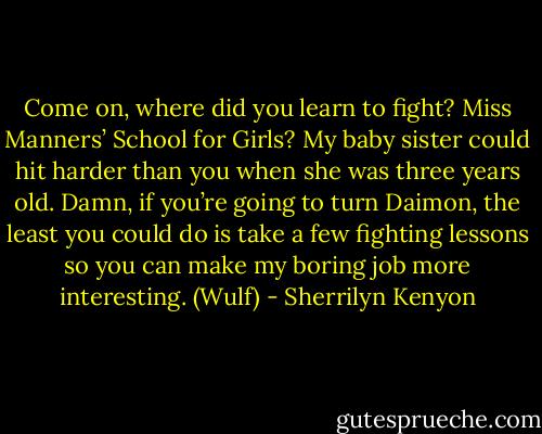 Come on, where did you learn to fight? Miss Manners’ School for Girls? My baby sister could hit harder than you when she was three years old. Damn, if you’re going to turn Daimon, the least you could do is take a few fighting lessons so you can make my boring job more interesting. (Wulf) - Sherrilyn Kenyon