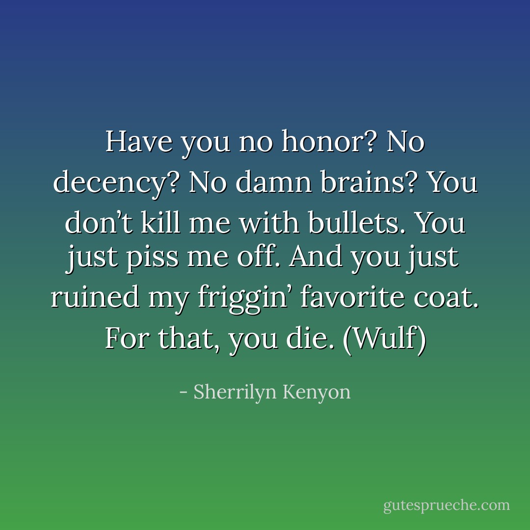 Have you no honor? No decency? No damn brains? You don’t kill me with bullets. You just piss me off. And you just ruined my friggin’ favorite coat. For that, you die. (Wulf) - Sherrilyn Kenyon