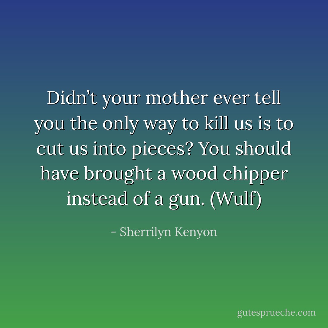 Didn’t your mother ever tell you the only way to kill us is to cut us into pieces? You should have brought a wood chipper instead of a gun. (Wulf) - Sherrilyn Kenyon
