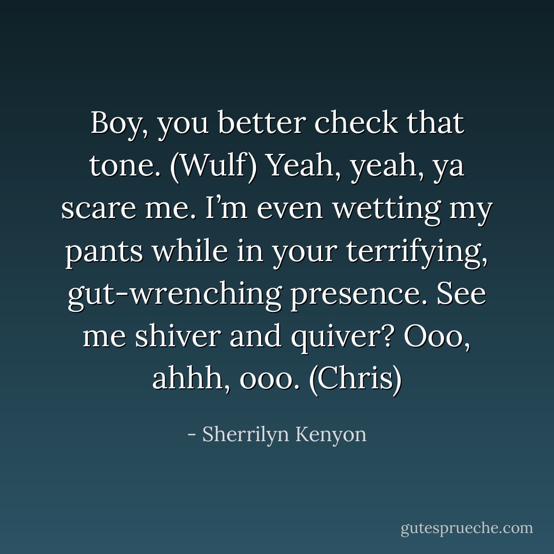 Boy, you better check that tone. (Wulf)<br />Yeah, yeah, ya scare me. I’m even wetting my pants while in your terrifying, gut-wrenching presence. See me shiver and quiver? Ooo, ahhh, ooo. (Chris) - Sherrilyn Kenyon