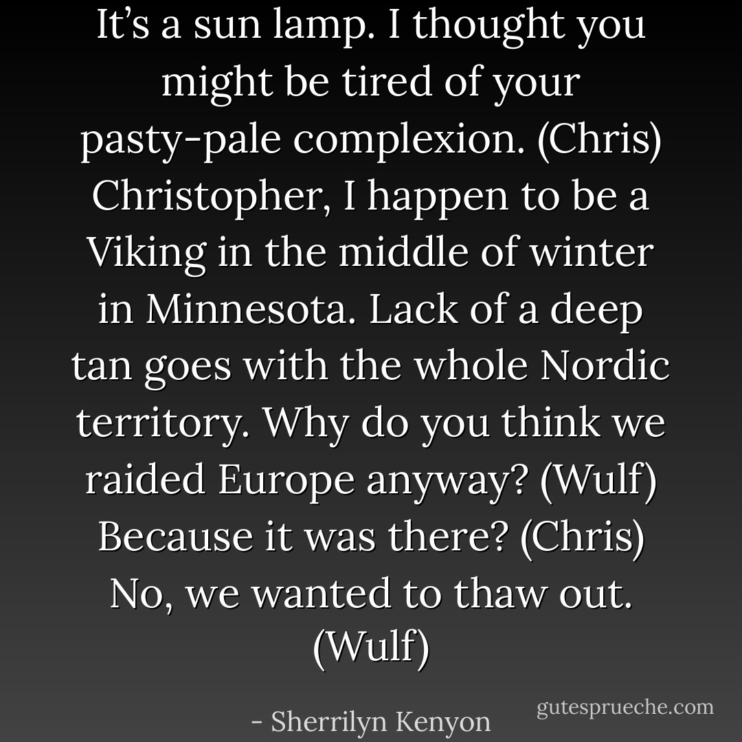 It’s a sun lamp. I thought you might be tired of your pasty-pale complexion. (Chris)<br />Christopher, I happen to be a Viking in the middle of winter in Minnesota. Lack of a deep tan goes with the whole Nordic territory. Why do you think we raided Europe anyway? (Wulf)<br />Because it was there? (Chris)<br />No, we wanted to thaw out. (Wulf) - Sherrilyn Kenyon