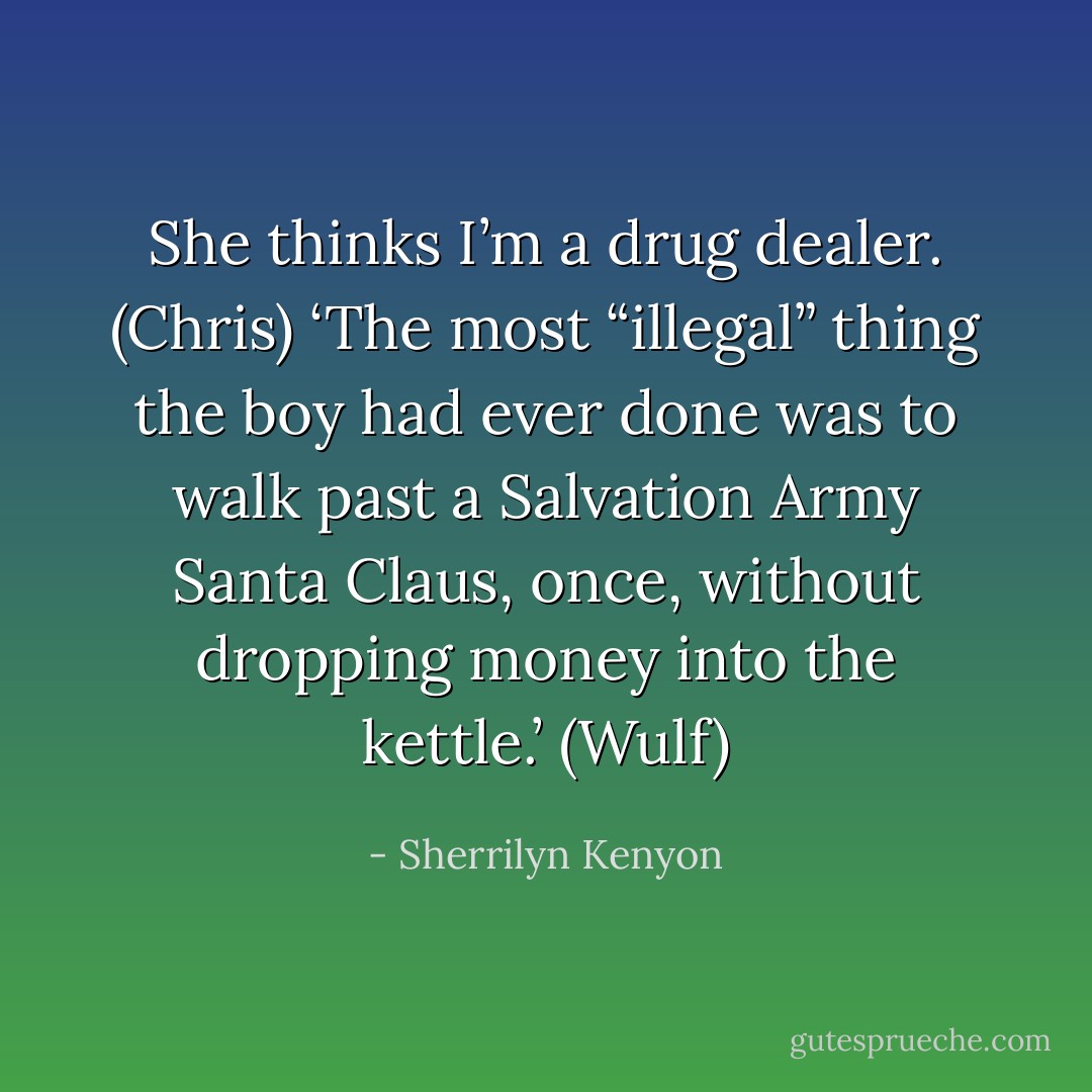 She thinks I’m a drug dealer. (Chris)<br />‘The most “illegal” thing the boy had ever done was to walk past a Salvation Army Santa Claus, once, without dropping money into the kettle.’ (Wulf) - Sherrilyn Kenyon
