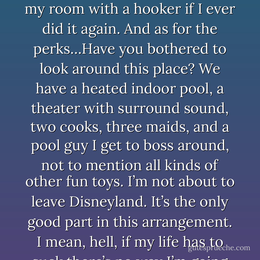 So sell the Hummer, buy a Dodge, and move into a trailer. (Wulf)<br />Oh, yeah, right. Remember when I traded the Hummer for an Alpha Romeo last year? You burned the car and bought me a new Hummer and threatened to lock me in my room with a hooker if I ever did it again. And as for the perks…Have you bothered to look around this place? We have a heated indoor pool, a theater with surround sound, two cooks, three maids, and a pool guy I get to boss around, not to mention all kinds of other fun toys. I’m not about to leave Disneyland. It’s the only good part in this arrangement. I mean, hell, if my life has to suck there’s no way I’m going to live in the Mini-Winni. Which knowing you, you’d make me park out front anyway with armed guards standing watch in case I get a hangnail. (Chris) - Sherrilyn Kenyon