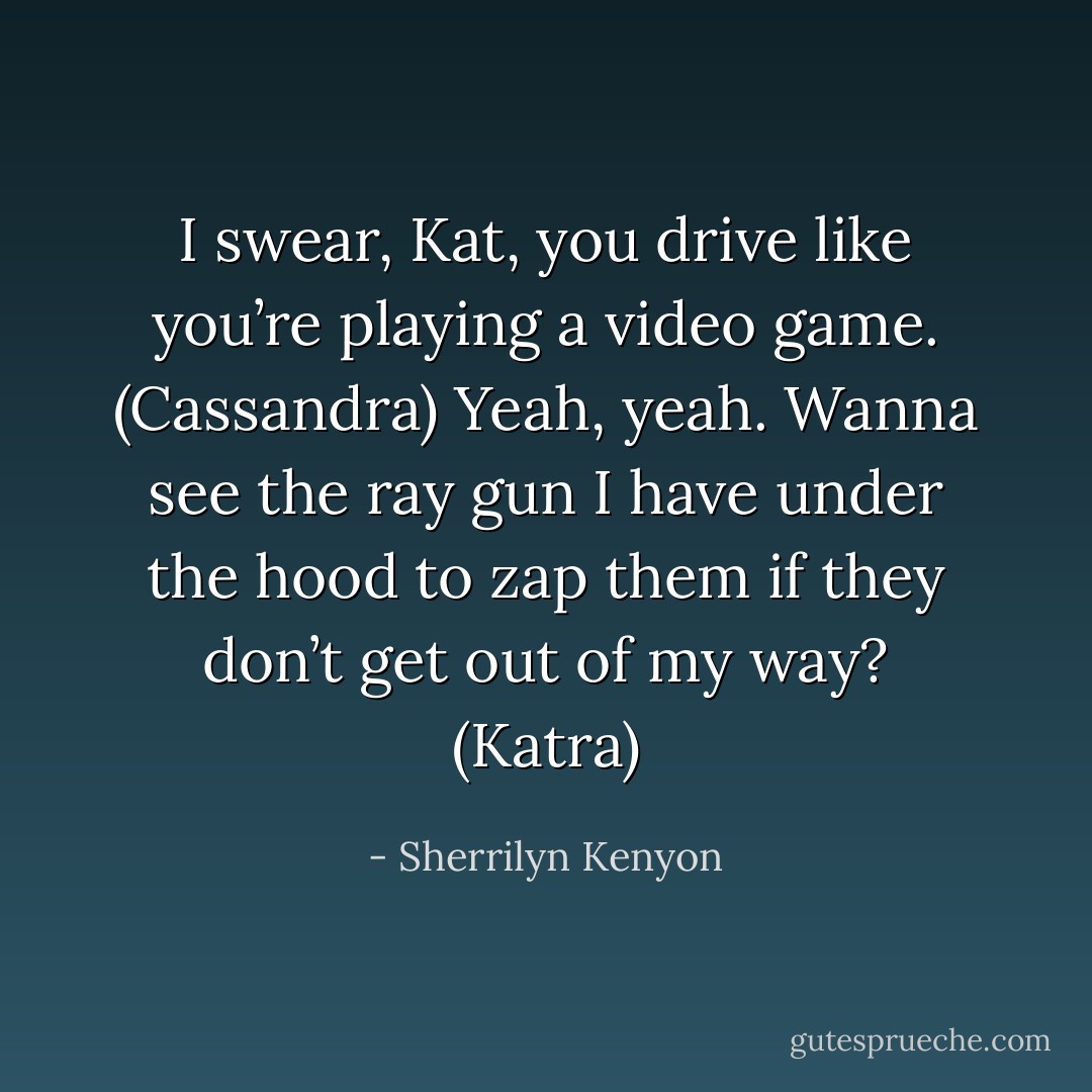 I swear, Kat, you drive like you’re playing a video game. (Cassandra)<br />Yeah, yeah. Wanna see the ray gun I have under the hood to zap them if they don’t get out of my way? (Katra) - Sherrilyn Kenyon