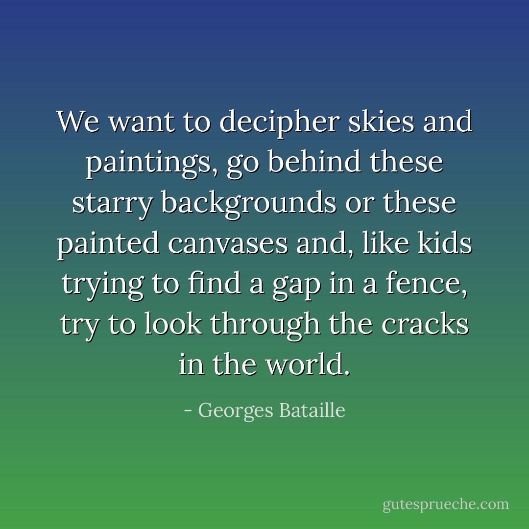 We want to decipher skies and paintings, go behind these starry backgrounds or these painted canvases and, like kids trying to find a gap in a fence, try to look through the cracks in the world. - Georges Bataille