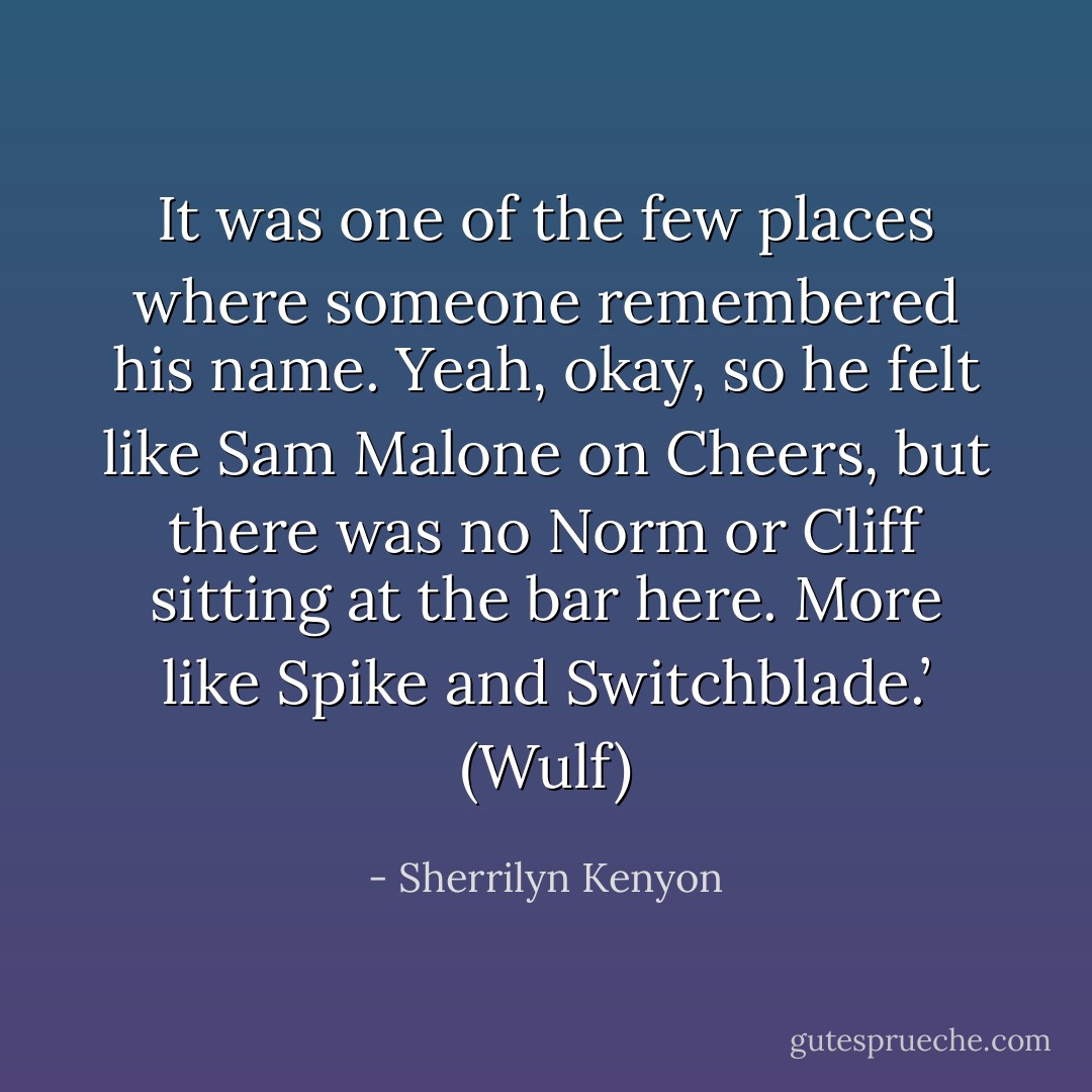 It was one of the few places where someone remembered his name. Yeah, okay, so he felt like Sam Malone on Cheers, but there was no Norm or Cliff sitting at the bar here. More like Spike and Switchblade.’ (Wulf) - Sherrilyn Kenyon