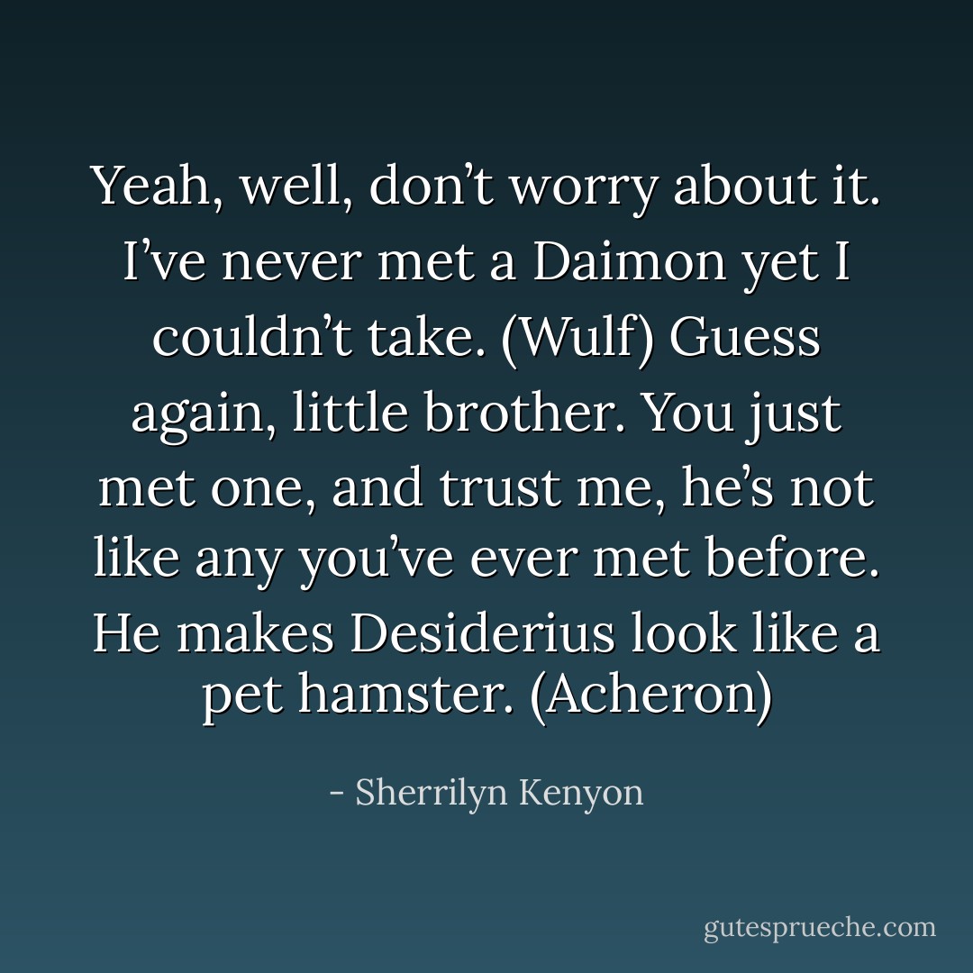 Yeah, well, don’t worry about it. I’ve never met a Daimon yet I couldn’t take. (Wulf)<br />Guess again, little brother. You just met one, and trust me, he’s not like any you’ve ever met before. He makes Desiderius look like a pet hamster. (Acheron) - Sherrilyn Kenyon