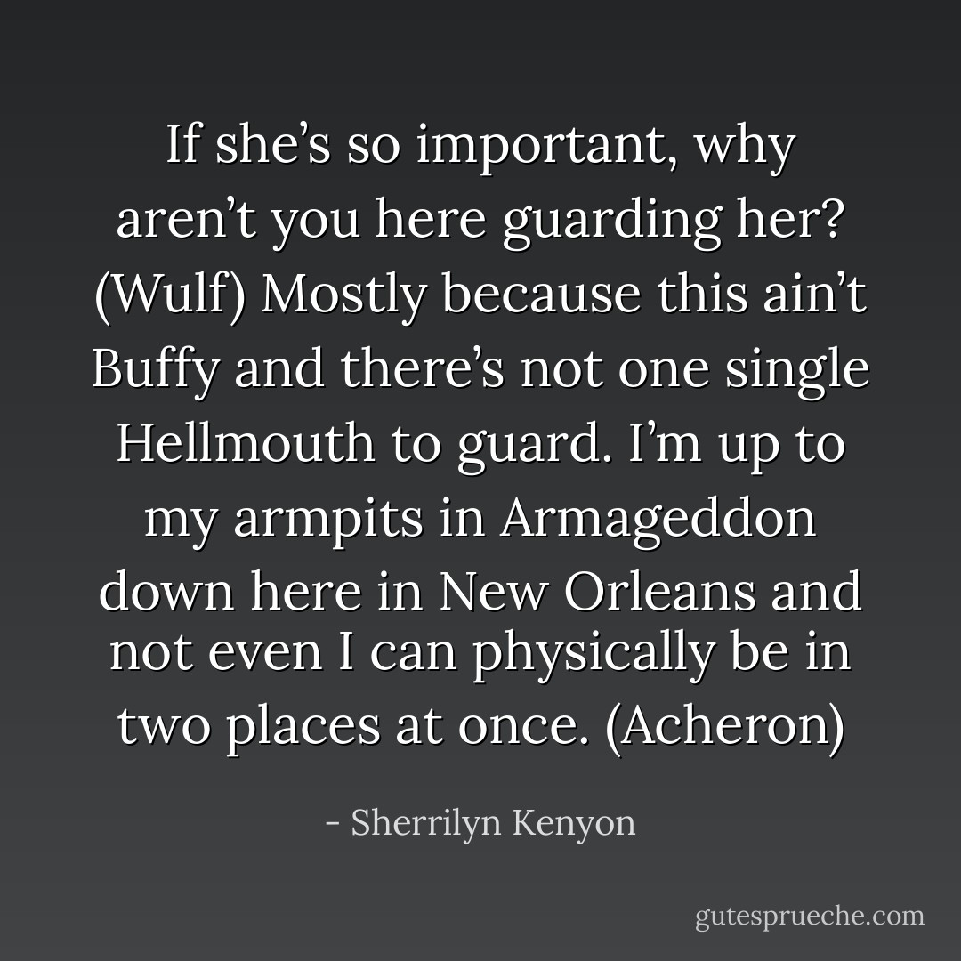 If she’s so important, why aren’t you here guarding her? (Wulf)<br />Mostly because this ain’t Buffy and there’s not one single Hellmouth to guard. I’m up to my armpits in Armageddon down here in New Orleans and not even I can physically be in two places at once. (Acheron) - Sherrilyn Kenyon
