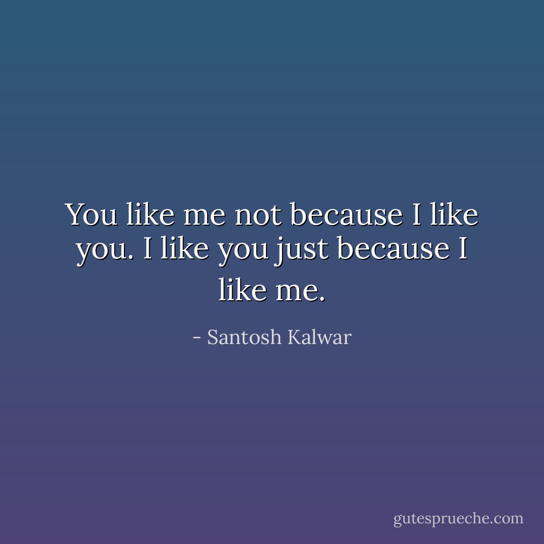 You like me not because I like you. I like you just because I like me. - Santosh Kalwar