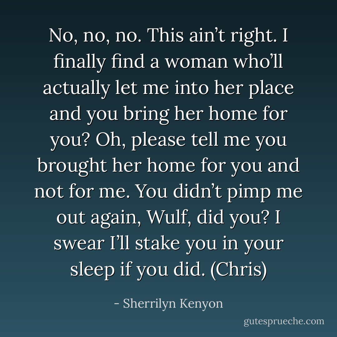 No, no, no. This ain’t right. I finally find a woman who’ll actually let me into her place and you bring her home for you? Oh, please tell me you brought her home for you and not for me. You didn’t pimp me out again, Wulf, did you? I swear I’ll stake you in your sleep if you did. (Chris) - Sherrilyn Kenyon