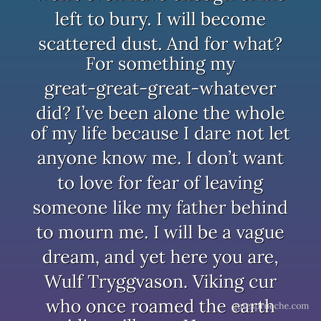 They had to die. They were killing innocent people. (Wulf)<br />They were surviving, Wulf. You never had to face the choice of being dead at twenty-seven. When most people’s lives are just beginning, we are looking at a death sentence. Have you any idea what it’s like to know you can never see your children grow up? Never see your own grandchildren? My mother used to say we were spring flowers who are only meant to bloom for one season. We bring our gifts to the world and then recede to dust so that others can come after us. When our loved ones die, we immortalize them like this. I have one for my mother and the other four are my sisters. No one will ever know the beauty of my sisters’ laughter. No one will remember the kindness of my mother’s smile. In eight months, my father won’t even have enough of me left to bury. I will become scattered dust. And for what? For something my great-great-great-whatever did? I’ve been alone the whole of my life because I dare not let anyone know me. I don’t want to love for fear of leaving someone like my father behind to mourn me. I will be a vague dream, and yet here you are, Wulf Tryggvason. Viking cur who once roamed the earth raiding villages. How many people did you kill in your human lifetime while you sought treasure and fame? Were you any better than the Daimons who kill so that they can live? What makes you better than us? (Cassandra)<br />It’s not the same thing. (Wulf)<br />Isn’t it? You know, I went to your Web site and saw the names listed there. Kyrian of Thrace, Julian of Macedon, Valerius Magnus, Jamie Gallagher, William Jess Brady. I’ve studied history all my life and know each of those names and the terror they wrought in their day. Why is it okay for the Dark-Hunters to have immortality even though most of you were killers as humans, while we are damned at birth for things we never did? Where is the justice in this? (Cassandra) - Sherrilyn Kenyon