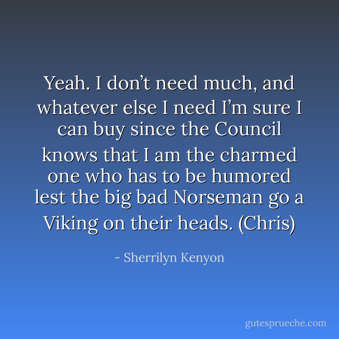 Yeah. I don’t need much, and whatever else I need I’m sure I can buy since the Council knows that I am the charmed one who has to be humored lest the big bad Norseman go a Viking on their heads. (Chris) - Sherrilyn Kenyon